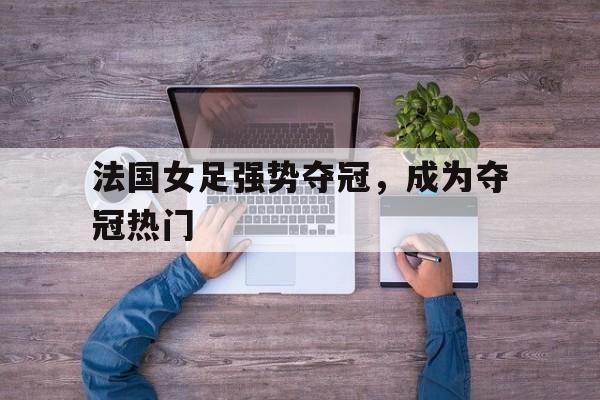 法国女足强势夺冠,成为夺冠热门人