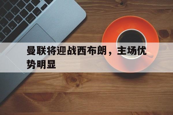 开元棋牌官网-曼联将迎战西布朗,主场优势明显吗